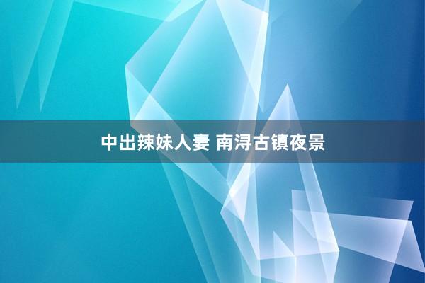 中出辣妹人妻 南浔古镇夜景