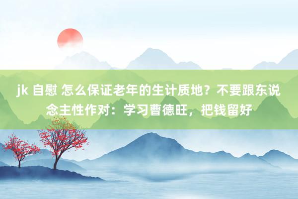 jk 自慰 怎么保证老年的生计质地？不要跟东说念主性作对：学习曹德旺，把钱留好