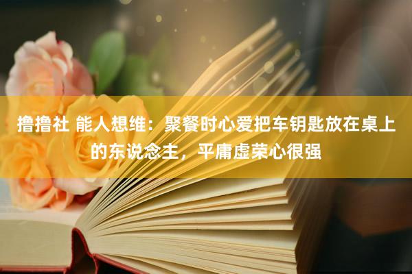 撸撸社 能人想维：聚餐时心爱把车钥匙放在桌上的东说念主，平庸虚荣心很强