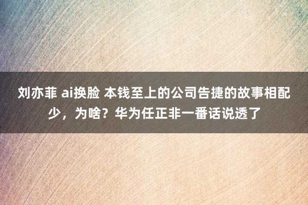 刘亦菲 ai换脸 本钱至上的公司告捷的故事相配少，为啥？华为任正非一番话说透了