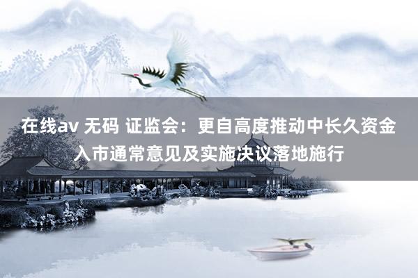 在线av 无码 证监会：更自高度推动中长久资金入市通常意见及实施决议落地施行