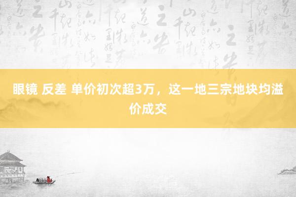 眼镜 反差 单价初次超3万，这一地三宗地块均溢价成交