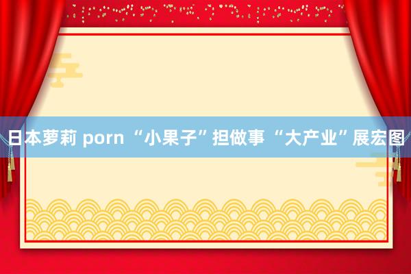 日本萝莉 porn “小果子”担做事 “大产业”展宏图