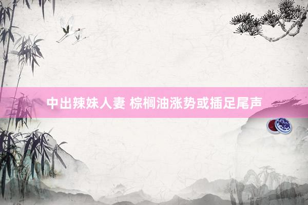 中出辣妹人妻 棕榈油涨势或插足尾声
