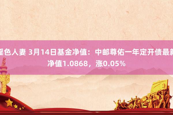 淫色人妻 3月14日基金净值：中邮尊佑一年定开债最新净值1.0868，涨0.05%