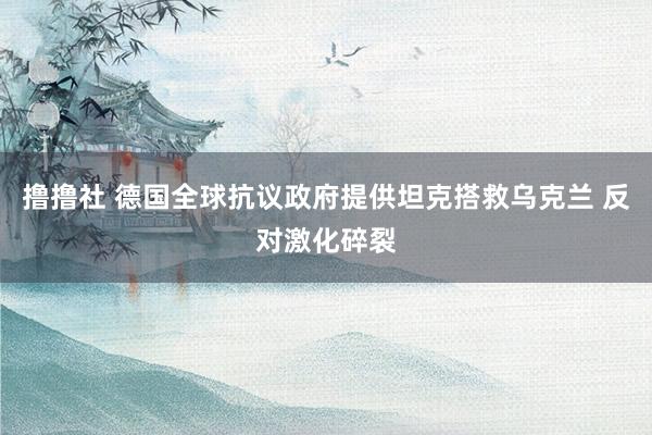 撸撸社 德国全球抗议政府提供坦克搭救乌克兰 反对激化碎裂