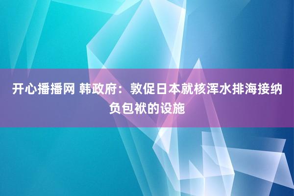 开心播播网 韩政府：敦促日本就核浑水排海接纳负包袱的设施