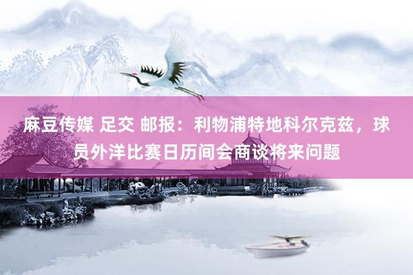 麻豆传媒 足交 邮报：利物浦特地科尔克兹，球员外洋比赛日历间会商谈将来问题