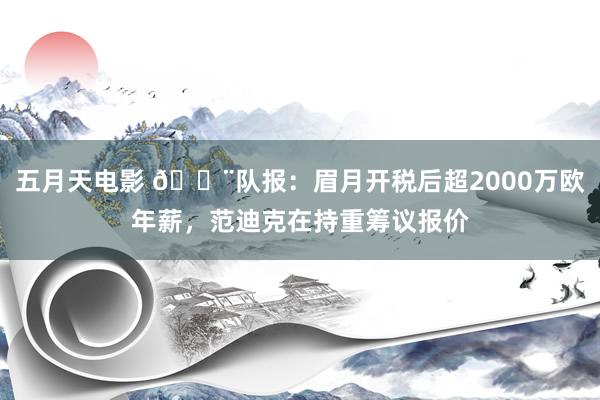 五月天电影 🚨队报：眉月开税后超2000万欧年薪，范迪克在持重筹议报价