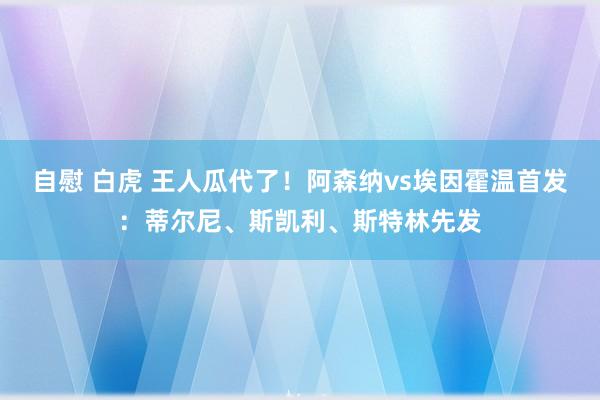 自慰 白虎 王人瓜代了！阿森纳vs埃因霍温首发：蒂尔尼、斯凯利、斯特林先发