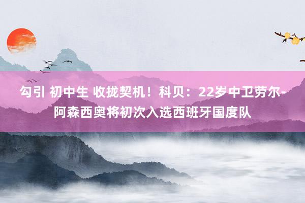 勾引 初中生 收拢契机！科贝：22岁中卫劳尔-阿森西奥将初次入选西班牙国度队