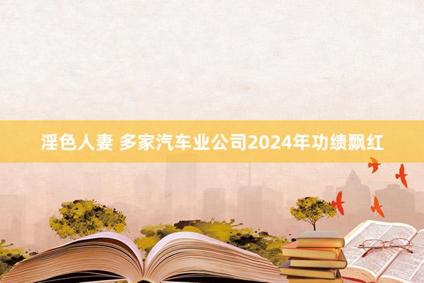 淫色人妻 多家汽车业公司2024年功绩飘红