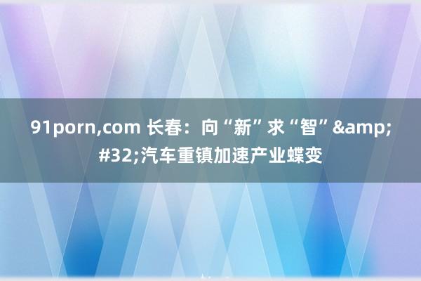 91porn，com 长春：向“新”求“智”&#32;汽车重镇加速产业蝶变
