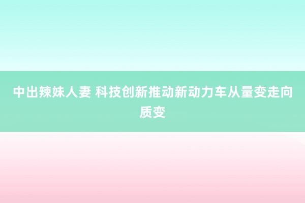 中出辣妹人妻 科技创新推动新动力车从量变走向质变