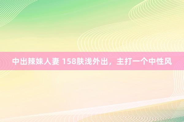 中出辣妹人妻 158肤浅外出，主打一个中性风