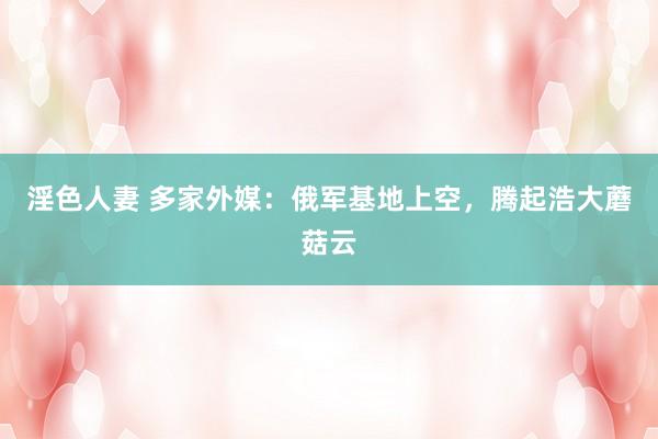 淫色人妻 多家外媒：俄军基地上空，腾起浩大蘑菇云