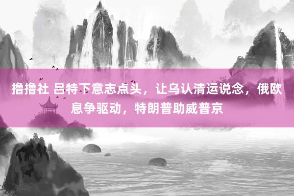 撸撸社 吕特下意志点头，让乌认清运说念，俄欧息争驱动，特朗普助威普京