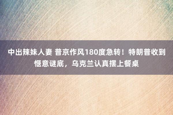 中出辣妹人妻 普京作风180度急转！特朗普收到惬意谜底，乌克兰认真摆上餐桌