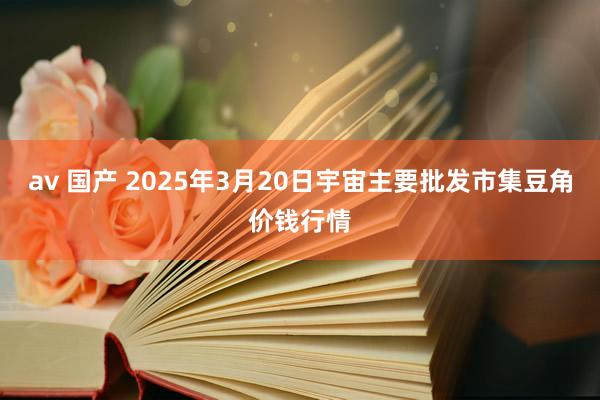 av 国产 2025年3月20日宇宙主要批发市集豆角价钱行情