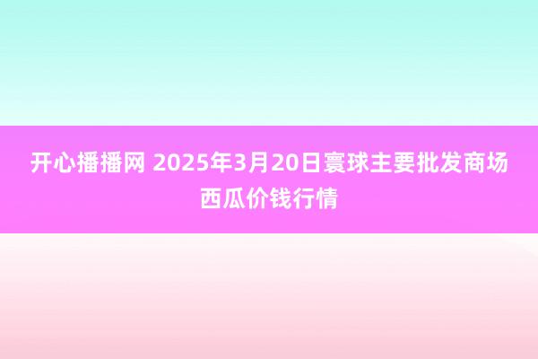 开心播播网 2025年3月20日寰球主要批发商场西瓜价钱行情