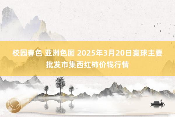 校园春色 亚洲色图 2025年3月20日寰球主要批发市集西红柿价钱行情