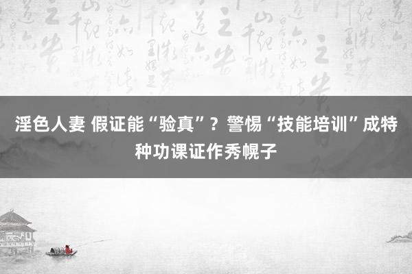 淫色人妻 假证能“验真”？警惕“技能培训”成特种功课证作秀幌子