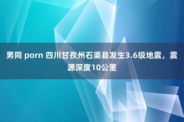 男同 porn 四川甘孜州石渠县发生3.6级地震，震源深度10公里