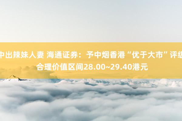 中出辣妹人妻 海通证券：予中烟香港“优于大市”评级 合理价值区间28.00~29.40港元