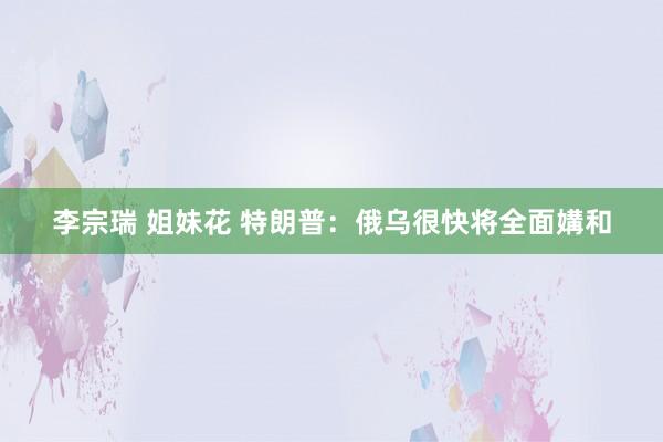 李宗瑞 姐妹花 特朗普：俄乌很快将全面媾和