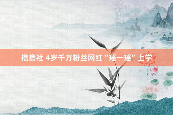 撸撸社 4岁千万粉丝网红“瑶一瑶”上学