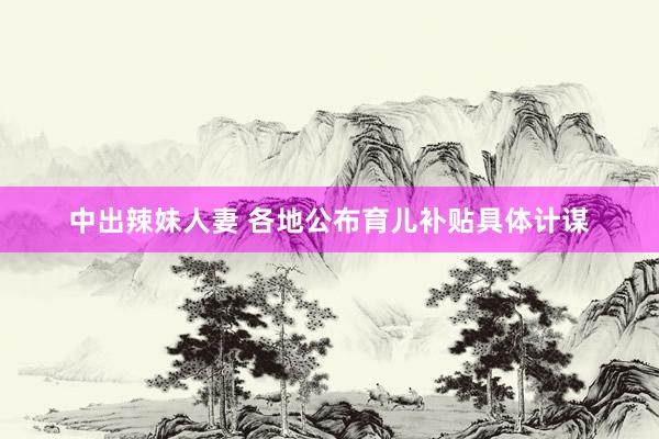 中出辣妹人妻 各地公布育儿补贴具体计谋