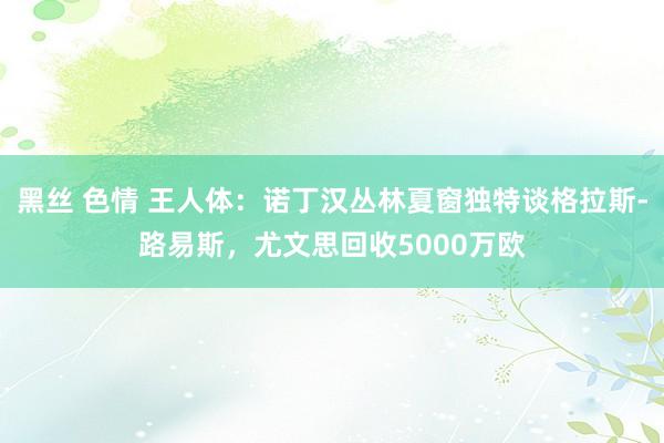 黑丝 色情 王人体：诺丁汉丛林夏窗独特谈格拉斯-路易斯，尤文思回收5000万欧