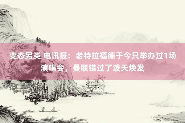 变态另类 电讯报：老特拉福德于今只举办过1场演唱会，曼联错过了泼天焕发