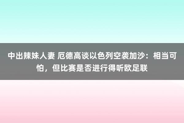 中出辣妹人妻 厄德高谈以色列空袭加沙：相当可怕，但比赛是否进行得听欧足联