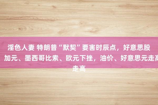 淫色人妻 特朗普“默契”要害时辰点，好意思股、加元、墨西哥比索、欧元下挫，油价、好意思元走高
