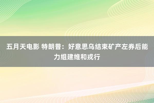五月天电影 特朗普：好意思乌结束矿产左券后能力组建维和戎行