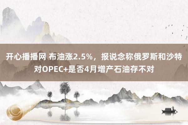 开心播播网 布油涨2.5%，报说念称俄罗斯和沙特对OPEC+是否4月增产石油存不对