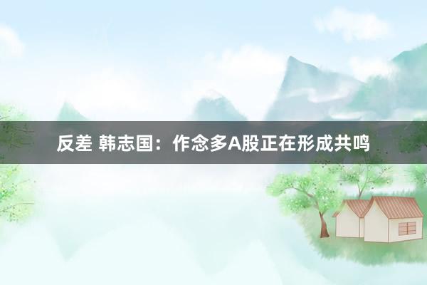 反差 韩志国：作念多A股正在形成共鸣