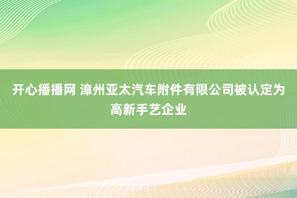 开心播播网 漳州亚太汽车附件有限公司被认定为高新手艺企业