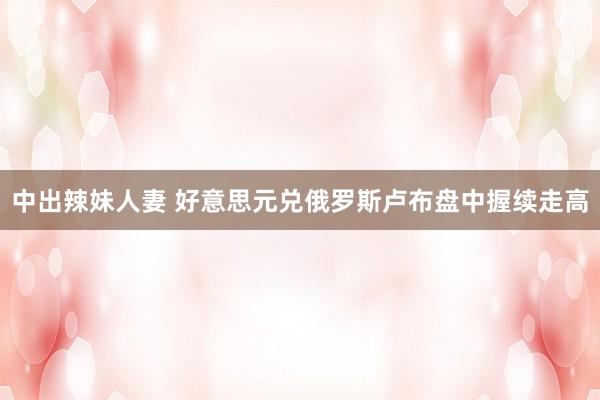 中出辣妹人妻 好意思元兑俄罗斯卢布盘中握续走高