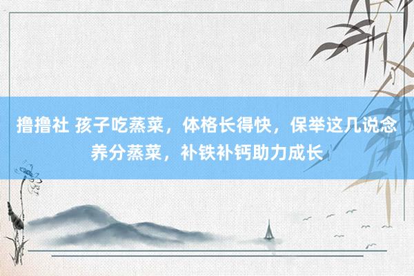 撸撸社 孩子吃蒸菜，体格长得快，保举这几说念养分蒸菜，补铁补钙助力成长