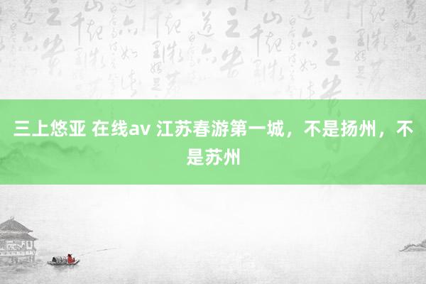 三上悠亚 在线av 江苏春游第一城，不是扬州，不是苏州