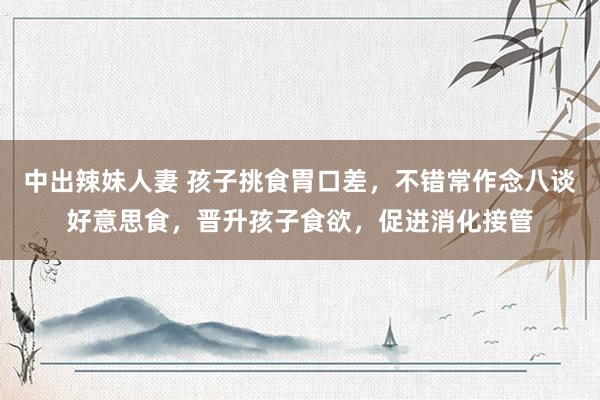 中出辣妹人妻 孩子挑食胃口差，不错常作念八谈好意思食，晋升孩子食欲，促进消化接管