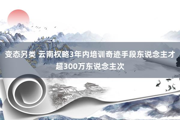 变态另类 云南权略3年内培训奇迹手段东说念主才超300万东说念主次