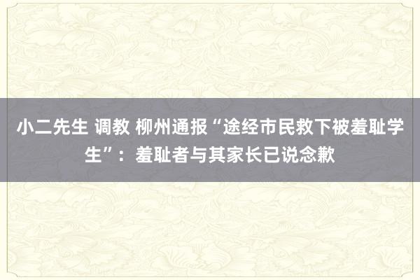 小二先生 调教 柳州通报“途经市民救下被羞耻学生”：羞耻者与其家长已说念歉