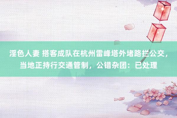 淫色人妻 搭客成队在杭州雷峰塔外堵路拦公交，当地正持行交通管制，公错杂团：已处理