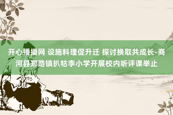 开心播播网 设施料理促升迁 探讨换取共成长-商河县郑路镇扒牯李小学开展校内听评课举止