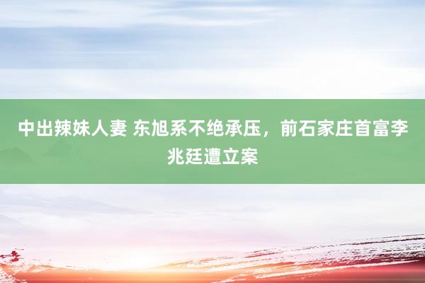 中出辣妹人妻 东旭系不绝承压，前石家庄首富李兆廷遭立案