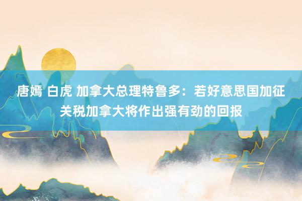 唐嫣 白虎 加拿大总理特鲁多：若好意思国加征关税加拿大将作出强有劲的回报
