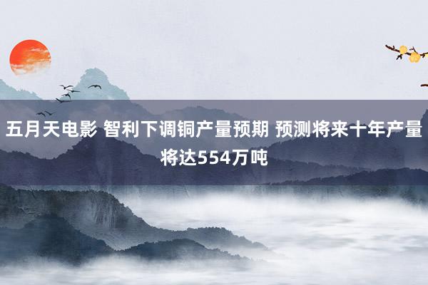 五月天电影 智利下调铜产量预期 预测将来十年产量将达554万吨